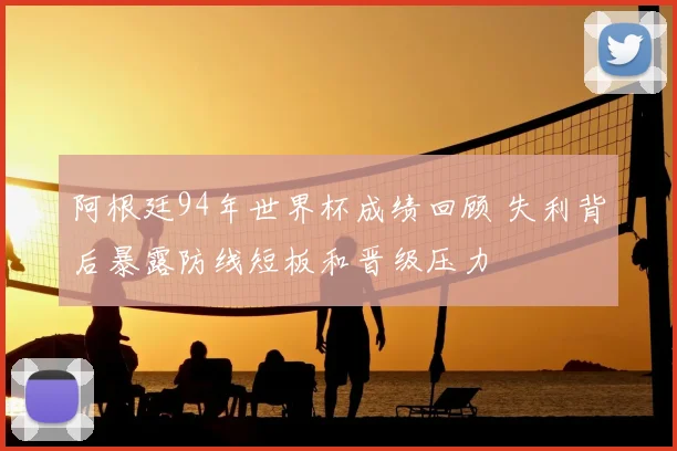 阿根廷94年世界杯成绩回顾 失利背后暴露防线短板和晋级压力