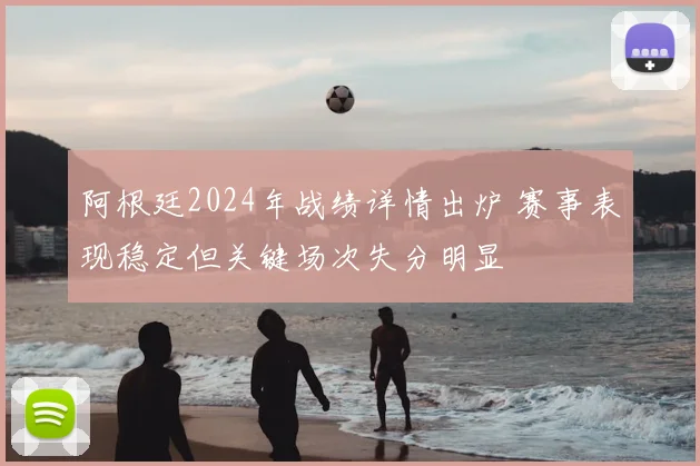 阿根廷2024年战绩详情出炉 赛事表现稳定但关键场次失分明显