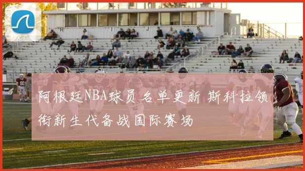 阿根廷NBA球员名单更新 斯科拉领衔新生代备战国际赛场