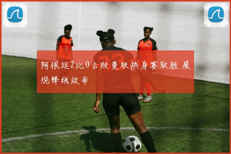 阿根廷2比0击败曼联热身赛取胜 展现锋线效率