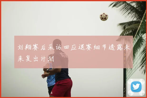 刘翔赛后采访回应退赛细节透露未来复出计划