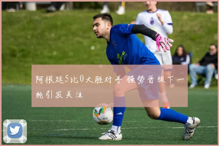 阿根廷5比0大胜对手 强势晋级下一轮引发关注