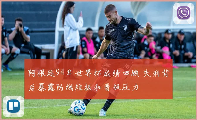 阿根廷94年世界杯成绩回顾 失利背后暴露防线短板和晋级压力