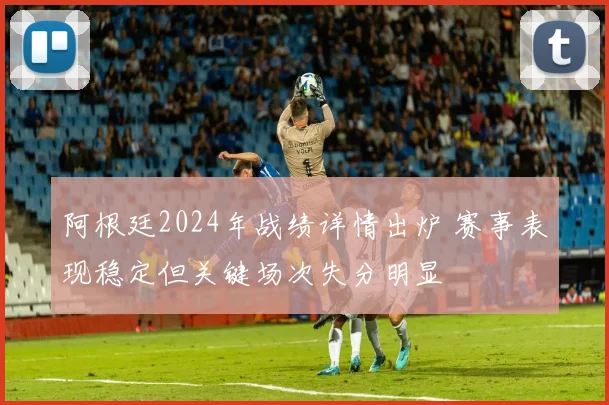 阿根廷2024年战绩详情出炉 赛事表现稳定但关键场次失分明显