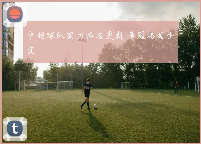 中超球队实力排名更新 争冠格局生变