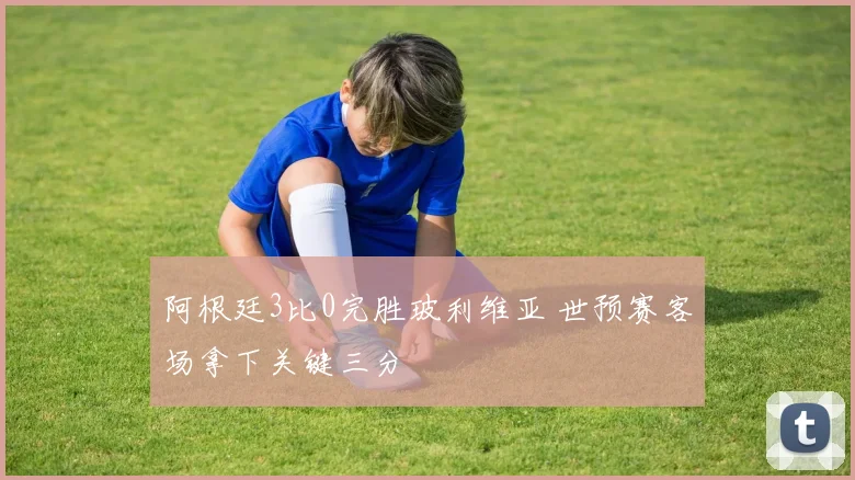 阿根廷3比0完胜玻利维亚 世预赛客场拿下关键三分