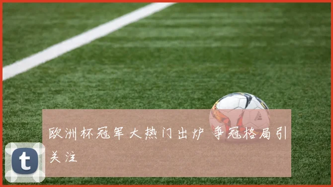 欧洲杯冠军大热门出炉 争冠格局引关注