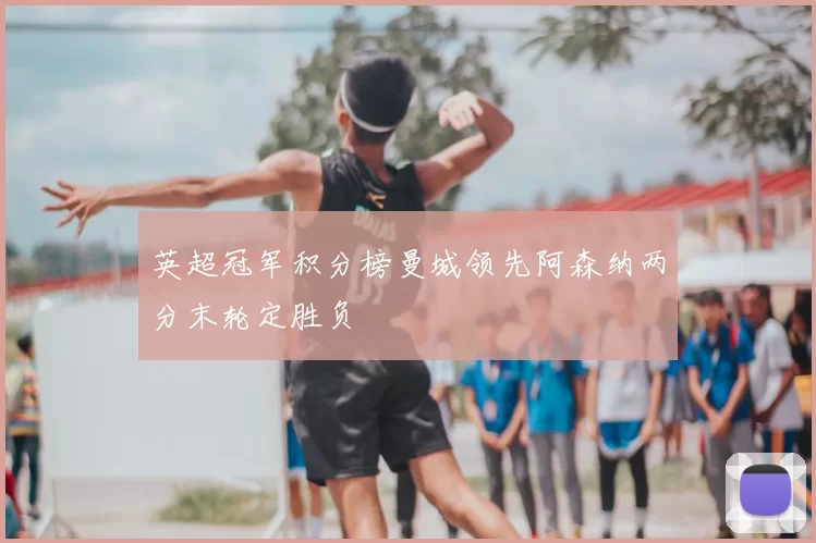 英超冠军积分榜曼城领先阿森纳两分末轮定胜负