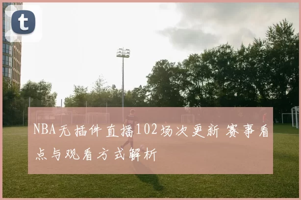 NBA无插件直播102场次更新 赛事看点与观看方式解析