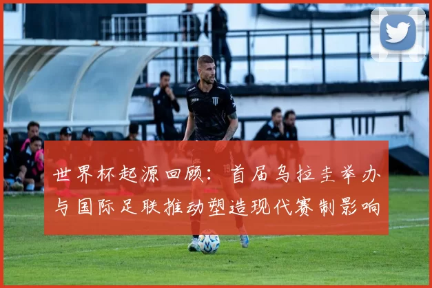 世界杯起源回顾：首届乌拉圭举办与国际足联推动塑造现代赛制影响