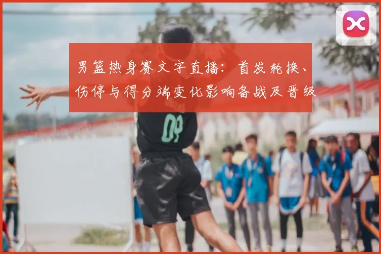 男篮热身赛文字直播：首发轮换、伤停与得分端变化影响备战及晋级前景