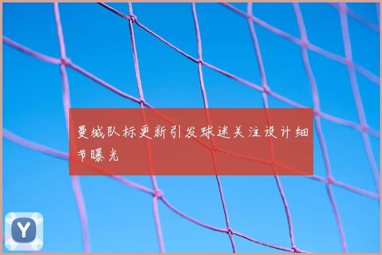 曼城队标更新引发球迷关注设计细节曝光