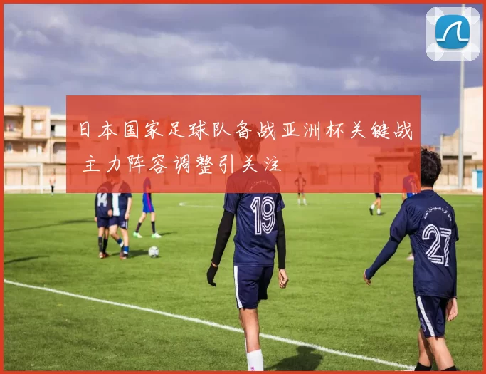 日本国家足球队备战亚洲杯关键战 主力阵容调整引关注
