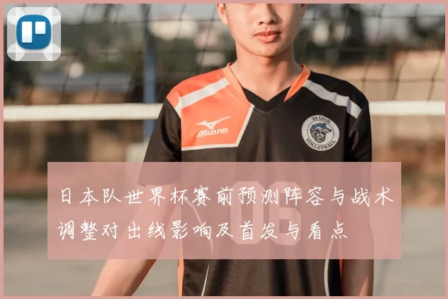 日本队世界杯赛前预测阵容与战术调整对出线影响及首发与看点
