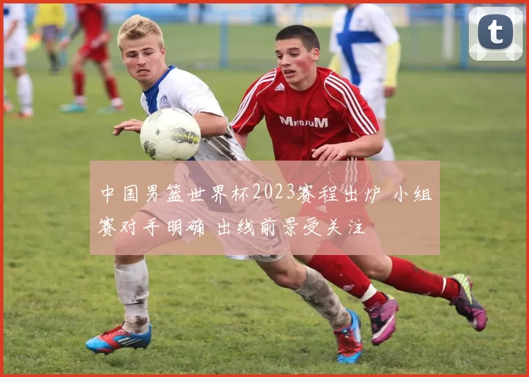 中国男篮世界杯2023赛程出炉 小组赛对手明确 出线前景受关注