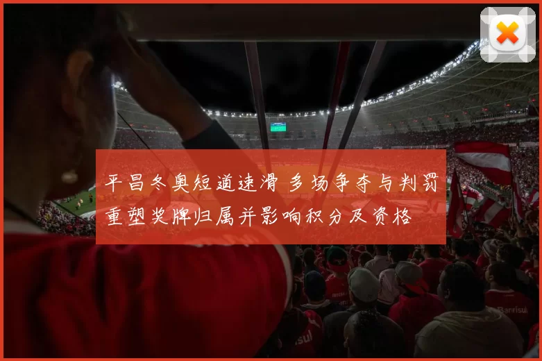 平昌冬奥短道速滑 多场争夺与判罚重塑奖牌归属并影响积分及资格