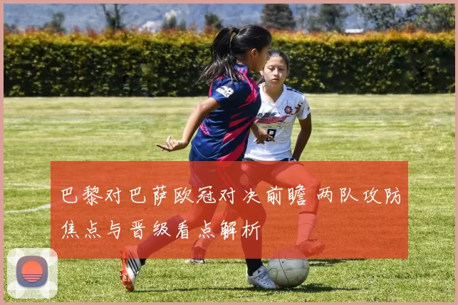 巴黎对巴萨欧冠对决前瞻 两队攻防焦点与晋级看点解析