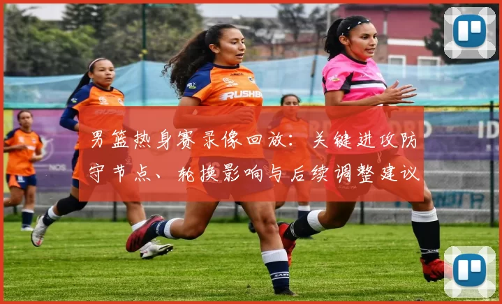 男篮热身赛录像回放：关键进攻防守节点、轮换影响与后续调整建议
