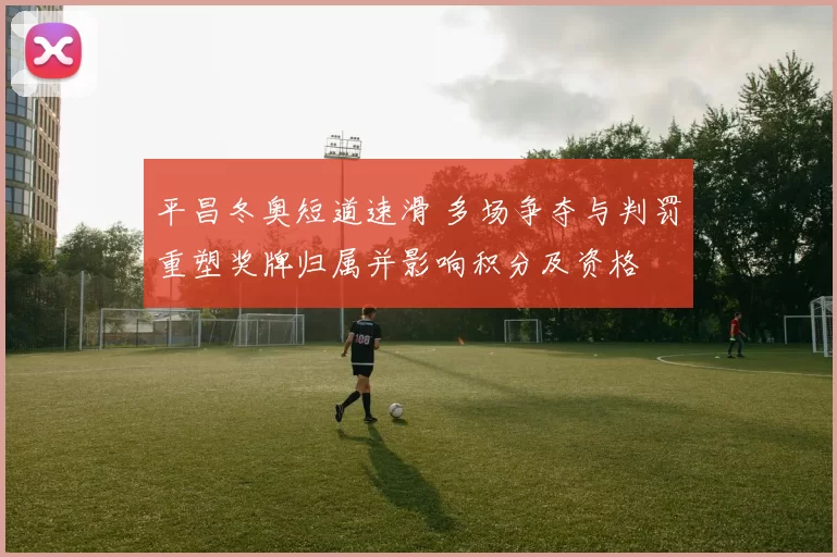 平昌冬奥短道速滑 多场争夺与判罚重塑奖牌归属并影响积分及资格