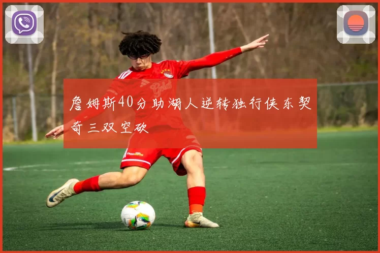 詹姆斯40分助湖人逆转独行侠东契奇三双空砍