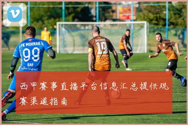 西甲赛事直播平台信息汇总提供观赛渠道指南