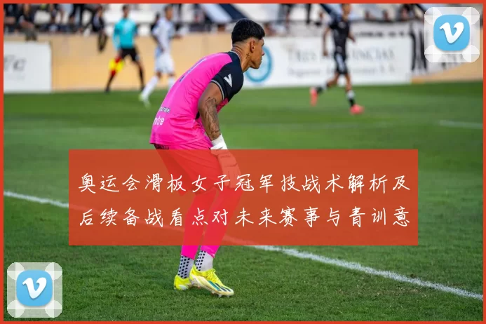 奥运会滑板女子冠军技战术解析及后续备战看点对未来赛事与青训意义