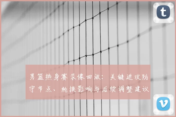 男篮热身赛录像回放：关键进攻防守节点、轮换影响与后续调整建议