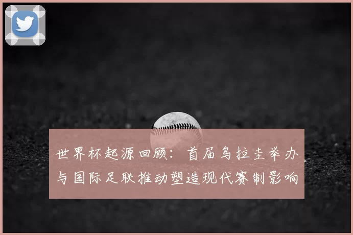 世界杯起源回顾：首届乌拉圭举办与国际足联推动塑造现代赛制影响