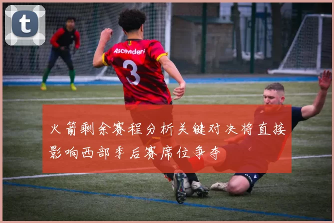 火箭剩余赛程分析关键对决将直接影响西部季后赛席位争夺