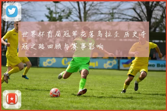 世界杯首届冠军花落乌拉圭 历史夺冠之路回顾与赛事影响