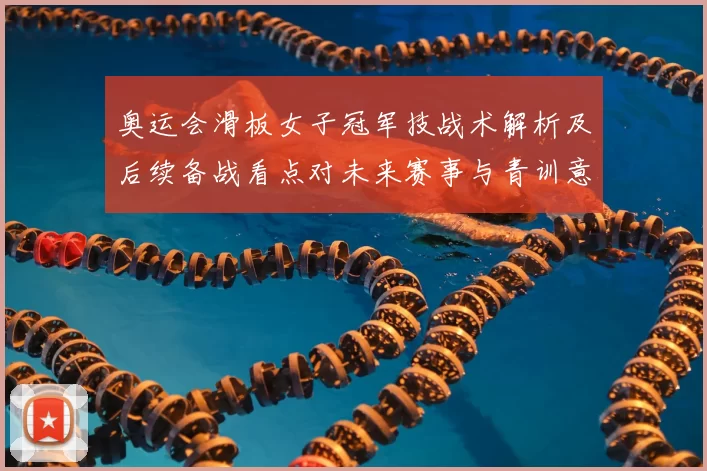 奥运会滑板女子冠军技战术解析及后续备战看点对未来赛事与青训意义