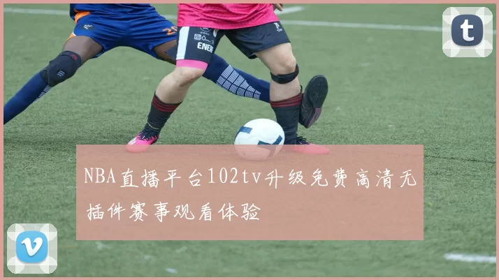 NBA直播平台102tv升级免费高清无插件赛事观看体验