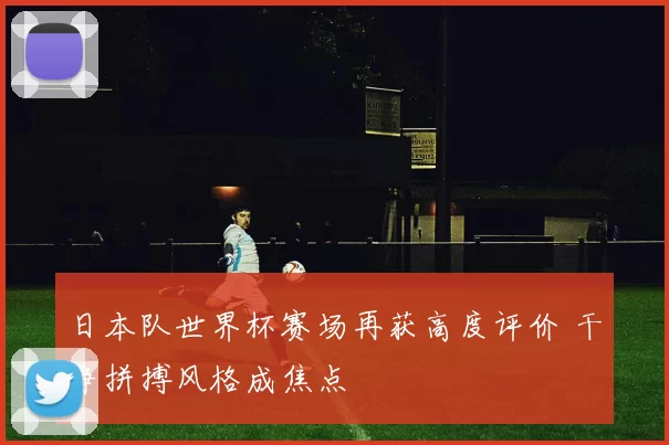 日本队世界杯赛场再获高度评价 干净拼搏风格成焦点