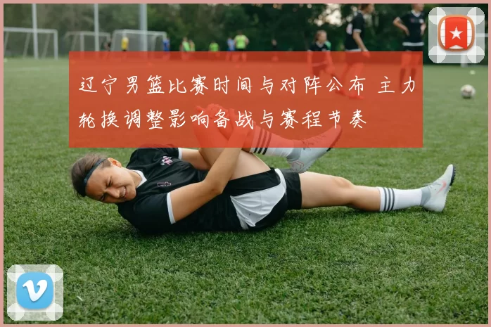 辽宁男篮比赛时间与对阵公布 主力轮换调整影响备战与赛程节奏