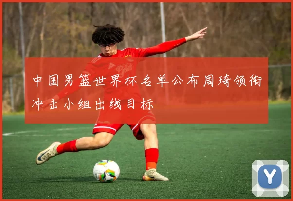 中国男篮世界杯名单公布周琦领衔冲击小组出线目标