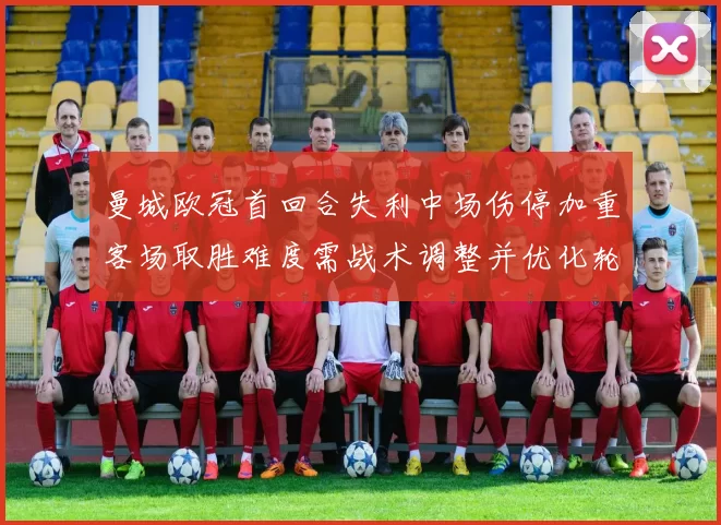 曼城欧冠首回合失利中场伤停加重客场取胜难度需战术调整并优化轮换